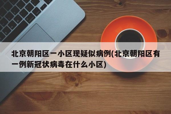 北京朝阳区一小区现疑似病例(北京朝阳区有一例新冠状病毒在什么小区)