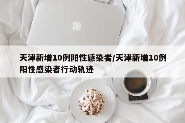 天津新增10例阳性感染者/天津新增10例阳性感染者行动轨迹