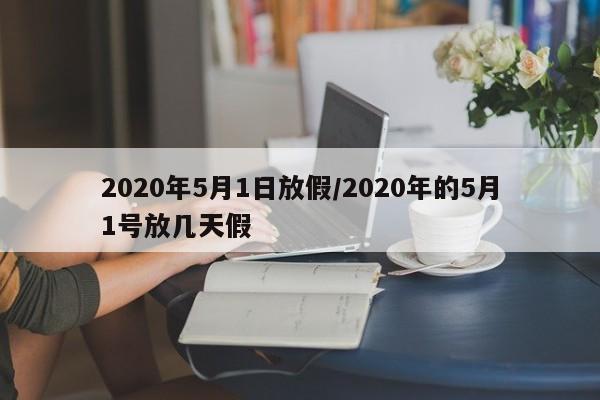 2020年5月1日放假/2020年的5月1号放几天假