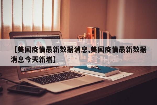 【美国疫情最新数据消息,美国疫情最新数据消息今天新增】