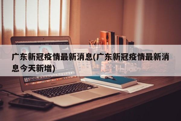 广东新冠疫情最新消息(广东新冠疫情最新消息今天新增)