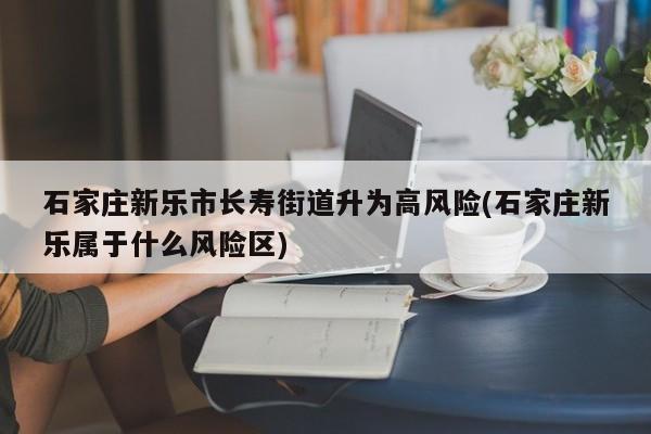 石家庄新乐市长寿街道升为高风险(石家庄新乐属于什么风险区)