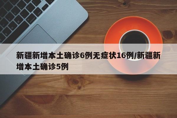 新疆新增本土确诊6例无症状16例/新疆新增本土确诊5例