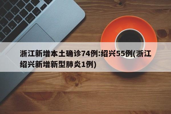浙江新增本土确诊74例:绍兴55例(浙江绍兴新增新型肺炎1例)