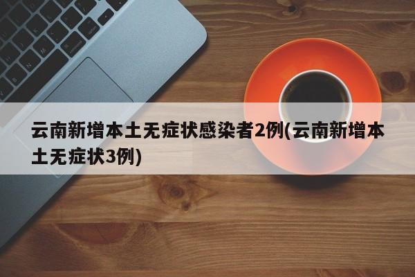云南新增本土无症状感染者2例(云南新增本土无症状3例)