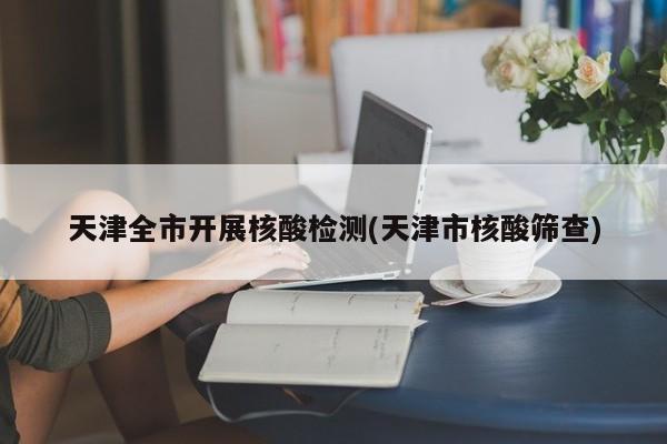 天津全市开展核酸检测(天津市核酸筛查)