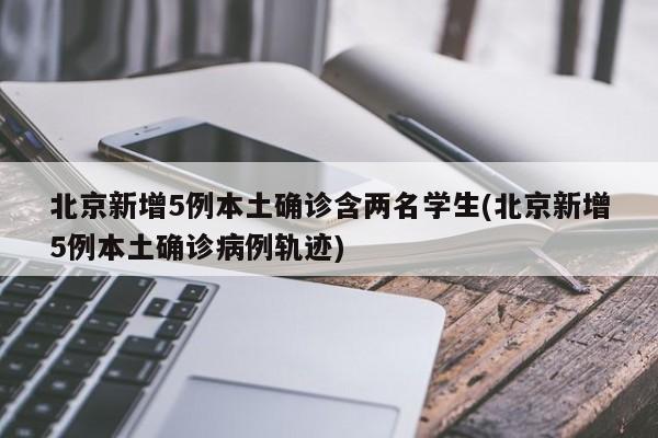 北京新增5例本土确诊含两名学生(北京新增5例本土确诊病例轨迹)