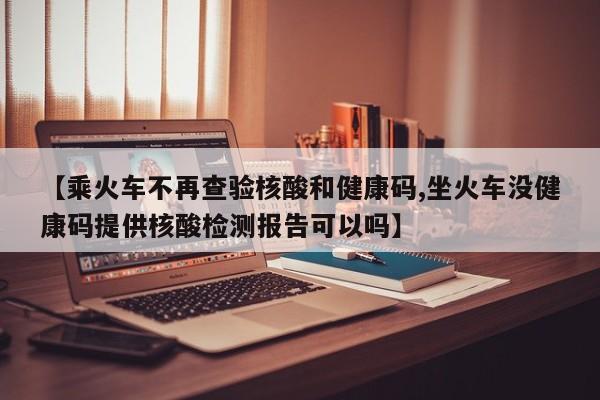 【乘火车不再查验核酸和健康码,坐火车没健康码提供核酸检测报告可以吗】