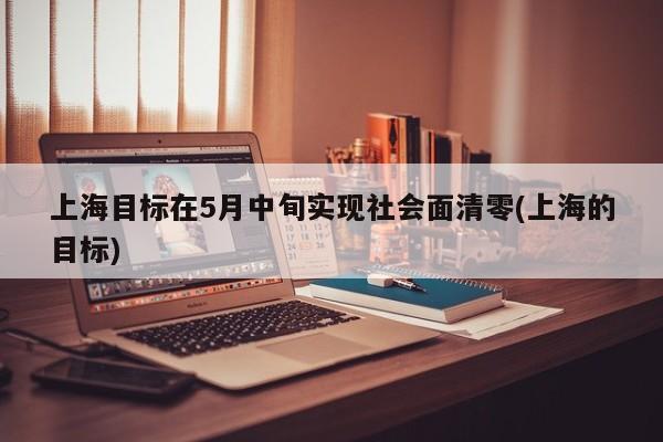 上海目标在5月中旬实现社会面清零(上海的目标)