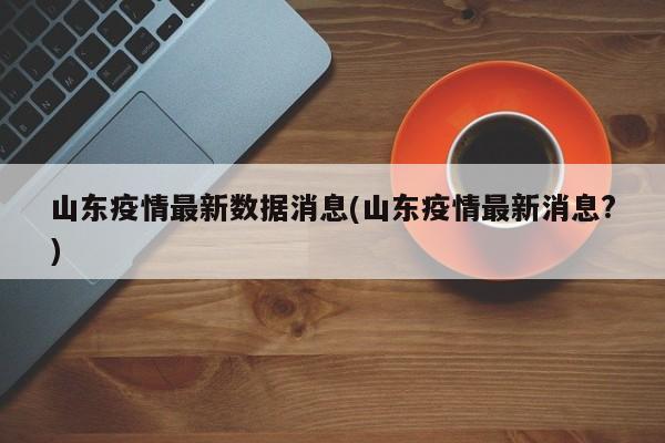 山东疫情最新数据消息(山东疫情最新消息?)