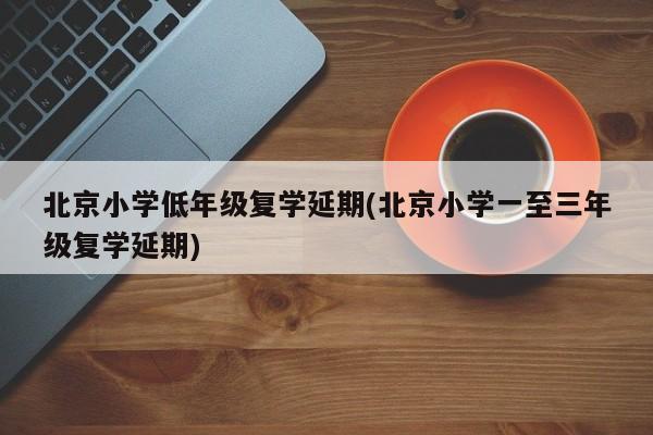 北京小学低年级复学延期(北京小学一至三年级复学延期)