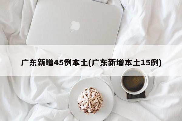 广东新增45例本土(广东新增本土15例)