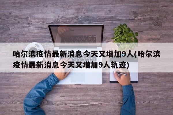 哈尔滨疫情最新消息今天又增加9人(哈尔滨疫情最新消息今天又增加9人轨迹)