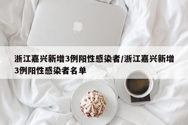 浙江嘉兴新增3例阳性感染者/浙江嘉兴新增3例阳性感染者名单