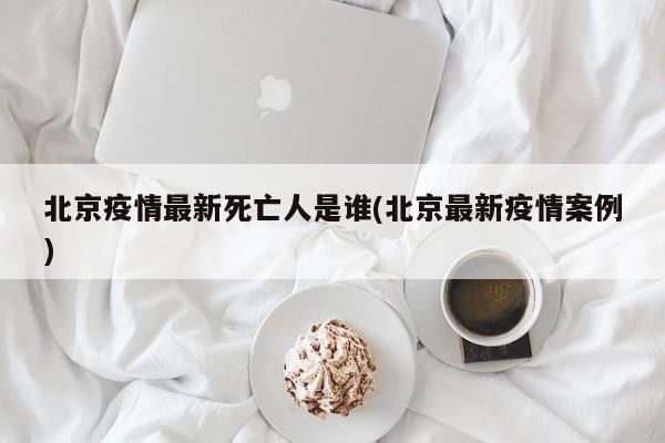 北京疫情最新死亡人是谁(北京最新疫情案例)