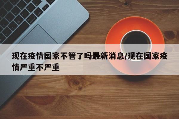 现在疫情国家不管了吗最新消息/现在国家疫情严重不严重