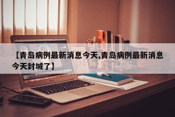 【青岛病例最新消息今天,青岛病例最新消息今天封城了】