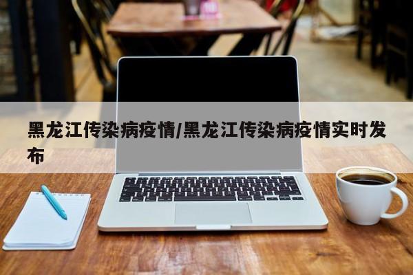 黑龙江传染病疫情/黑龙江传染病疫情实时发布