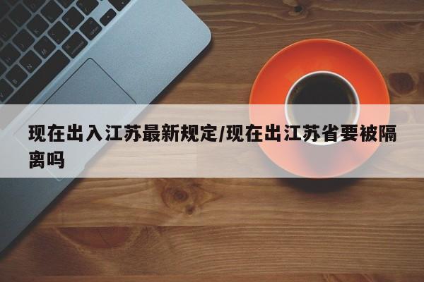 现在出入江苏最新规定/现在出江苏省要被隔离吗