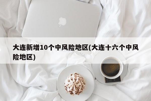 大连新增10个中风险地区(大连十六个中风险地区)