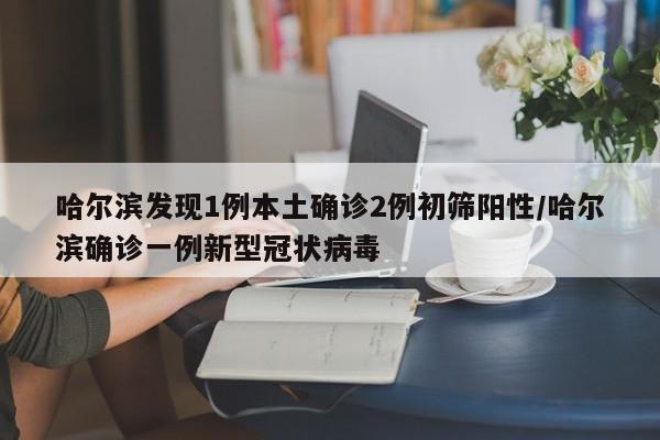 哈尔滨发现1例本土确诊2例初筛阳性/哈尔滨确诊一例新型冠状病毒