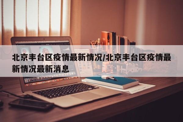 北京丰台区疫情最新情况/北京丰台区疫情最新情况最新消息