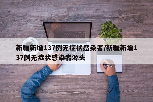 新疆新增137例无症状感染者/新疆新增137例无症状感染者源头