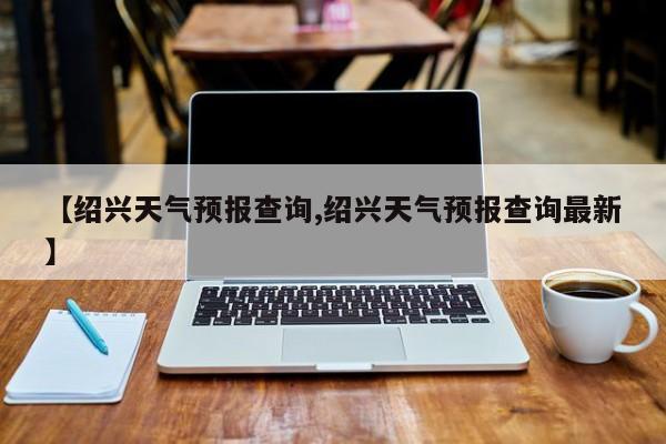 【绍兴天气预报查询,绍兴天气预报查询最新】
