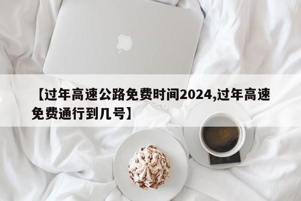 【过年高速公路免费时间2024,过年高速免费通行到几号】