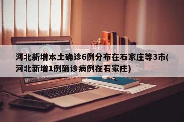 河北新增本土确诊6例分布在石家庄等3市(河北新增1例确诊病例在石家庄)