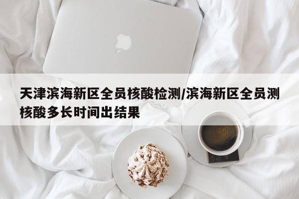 天津滨海新区全员核酸检测/滨海新区全员测核酸多长时间出结果