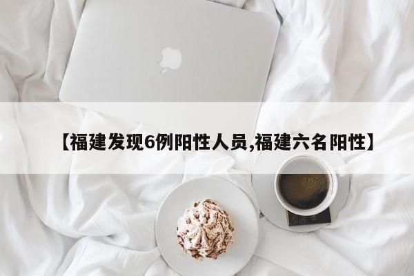 【福建发现6例阳性人员,福建六名阳性】