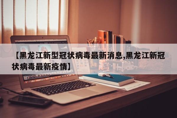 【黑龙江新型冠状病毒最新消息,黑龙江新冠状病毒最新疫情】