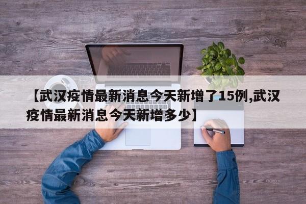 【武汉疫情最新消息今天新增了15例,武汉疫情最新消息今天新增多少】
