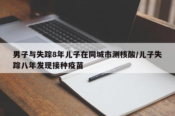 男子与失踪8年儿子在同城市测核酸/儿子失踪八年发现接种疫苗