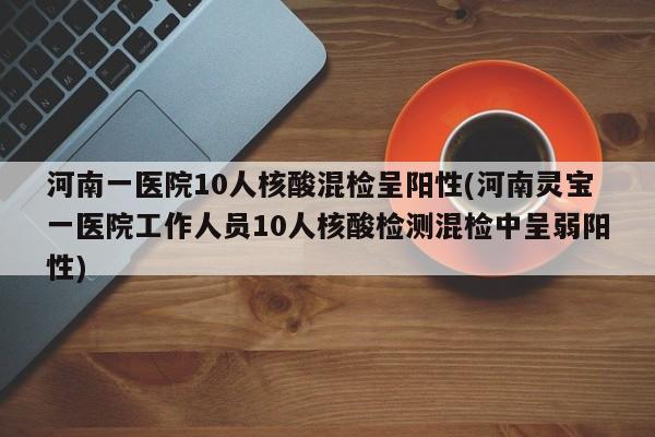 河南一医院10人核酸混检呈阳性(河南灵宝一医院工作人员10人核酸检测混检中呈弱阳性)