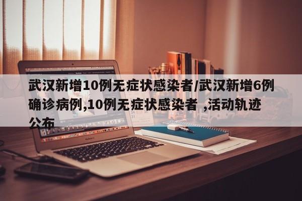 武汉新增10例无症状感染者/武汉新增6例确诊病例,10例无症状感染者 ,活动轨迹公布