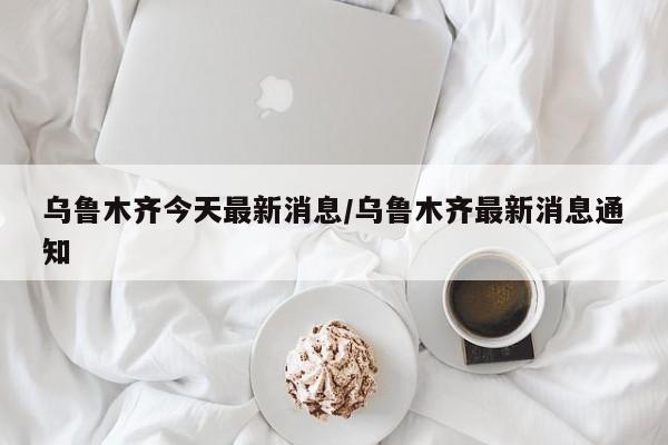 乌鲁木齐今天最新消息/乌鲁木齐最新消息通知