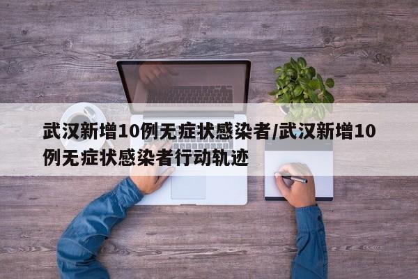 武汉新增10例无症状感染者/武汉新增10例无症状感染者行动轨迹