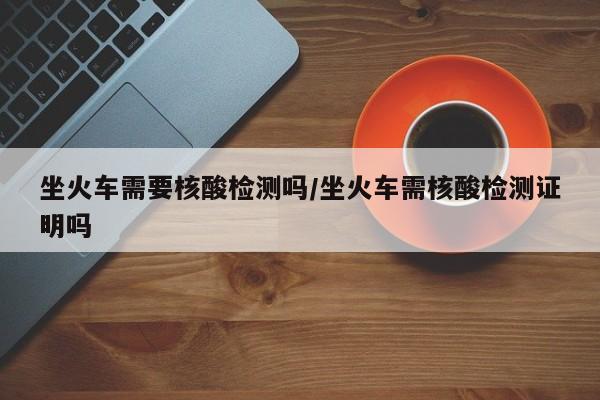 坐火车需要核酸检测吗/坐火车需核酸检测证明吗