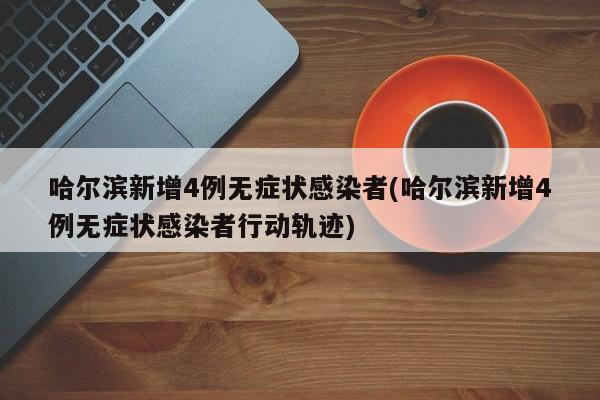 哈尔滨新增4例无症状感染者(哈尔滨新增4例无症状感染者行动轨迹)
