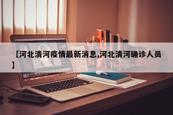 【河北清河疫情最新消息,河北清河确诊人员】