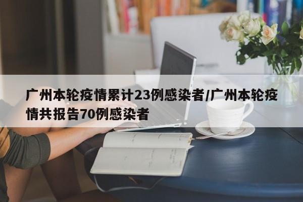 广州本轮疫情累计23例感染者/广州本轮疫情共报告70例感染者