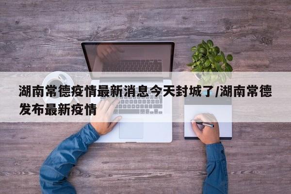 湖南常德疫情最新消息今天封城了/湖南常德发布最新疫情