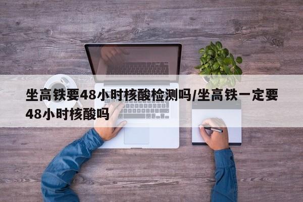 坐高铁要48小时核酸检测吗/坐高铁一定要48小时核酸吗