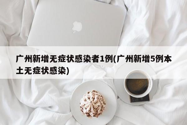 广州新增无症状感染者1例(广州新增5例本土无症状感染)