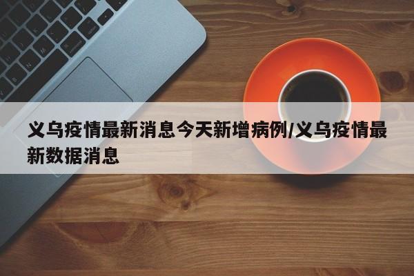 义乌疫情最新消息今天新增病例/义乌疫情最新数据消息