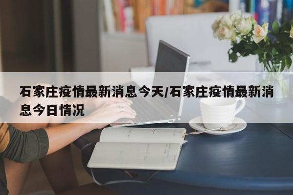 石家庄疫情最新消息今天/石家庄疫情最新消息今日情况