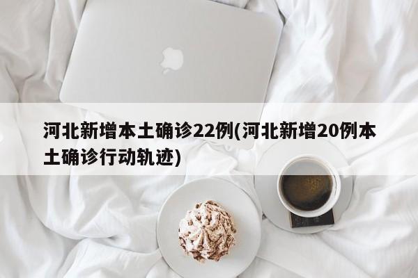 河北新增本土确诊22例(河北新增20例本土确诊行动轨迹)