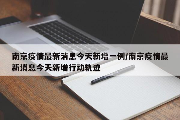 南京疫情最新消息今天新增一例/南京疫情最新消息今天新增行动轨迹